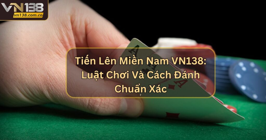 Tiến Lên Miền Nam VN138: Luật Chơi Và Cách Đánh Chuẩn Xác